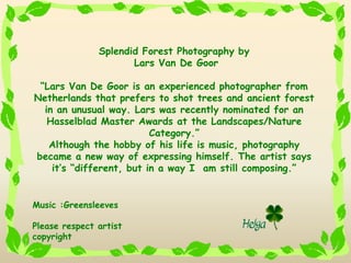 Splendid Forest Photography by
                      Lars Van De Goor

 Lars Van De Goor is an experienced photographer from
Netherlands that prefers to shot trees and ancient forest
  in an unusual way. Lars was recently nominated for an
   Hasselblad Master Awards at the Landscapes/Nature
                          Category.
   Although the hobby of his life is music, photography
became a new way of expressing himself. The artist says
    its different, but in a way I am still composing.


Music :Greensleeves

Please respect artist
copyright
 