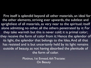    Fire itself is splendid beyond all other materials, an ideal for
  the other elements, striving ever upwards, the subtlest and
 sprightliest of all materials, as very near to the spiritual; itself
 alone admitting no other, all the others penetrated by it: For
   they take warmth but this is never cold; it is primal color;
they receive the form of color from it: Hence the splendor of
   its light, the splendor that belongs to the Idea. And all that
  has resisted and is but uncertainly held by its light remains
   outside of beauty, as not having absorbed the plenitude of
                          the form of color.
                Plotinus, 1st Ennead, 6th Tractate:
                            On Beauty
 