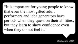 “It is important for young people to know
that even the most gifted adult
performers and idea generators have
periods when they question their abilities,
but they learn to show conﬁdence even
when they do not feel it.”
(Subotnik, 2015)
 