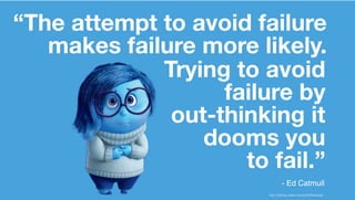 “The attempt to avoid failure
makes failure more likely.
Trying to avoid
failure by
out-thinking it
dooms you
to fail.”
http://disney.wikia.com/wiki/Sadness
- Ed Catmull
 
