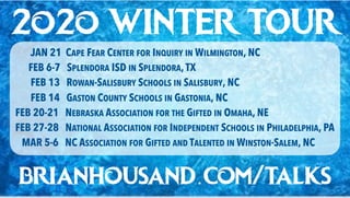2o2o WINTER TOUR
JAN 21 CAPE FEAR CENTER FOR INQUIRY IN WILMINGTON, NC
FEB 6-7 SPLENDORA ISD IN SPLENDORA,TX
FEB 13 ROWAN-SALISBURY SCHOOLS IN SALISBURY, NC
FEB 14 GASTON COUNTY SCHOOLS IN GASTONIA, NC
FEB 20-21 NEBRASKA ASSOCIATION FOR THE GIFTED IN OMAHA, NE
FEB 27-28 NATIONAL ASSOCIATION FOR INDEPENDENT SCHOOLS IN PHILADELPHIA, PA
MAR 5-6 NC ASSOCIATION FOR GIFTED AND TALENTED IN WINSTON-SALEM, NC
brianhousand.com/talks
 