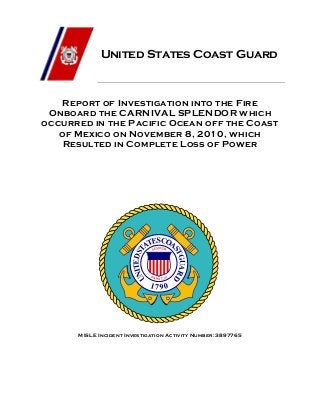 United States Coast Guard
Report of Investigation into the Fire
Onboard the CARNIVAL SPLENDOR which
occurred in the Pacific Ocean off the Coast
of Mexico on November 8, 2010, which
Resulted in Complete Loss of Power
MISLE Incident Investigation Activity Number: 3897765
 