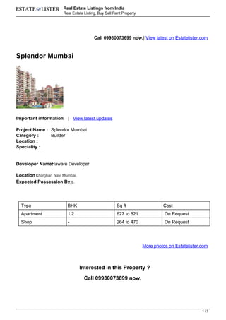 Real Estate Listings from India
                        Real Estate Listing, Buy Sell Rent Property




                                                    Call 09930073699 now.| View latest on Estatelister.com



Splendor Mumbai




Important information     | View latest updates

Project Name : Splendor Mumbai
Category :     Builder
Location :
Speciality :


Developer Name: aware Developer
              H

Location Kharghar, Navi Mumbai.
         :
Expected Possession By :   Ready Possesion.




  Type                    BHK                                 Sq ft                 Cost
  Apartment               1,2                                 627 to 821             On Request
  Shop                    -                                   264 to 470             On Request




                                                                           More photos on Estatelister.com



                                              Interested in this Property ?

                                               Call 09930073699 now.




                                                                                                       1/3
 