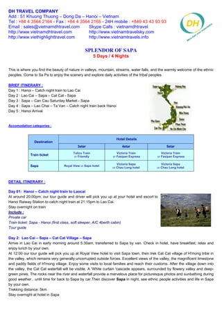 DH TRAVEL COMPANY
Add : 51 Khuong Thuong – Dong Da – Hanoi – Vietnam
Tel : +84 4 3564 2164 - Fax : +84 4 3564 2165 - 24H mobile : +849 43 43 93 93
Email : sales@vietnamdhtravel.com       Skype Calls : vietnamdhtravel
http://www.vietnamdhtravel.com          http://www.vietnamtravelsky.com
http://www.viethighlighttravel.com      http://www.vietnamtravels.info


                                               Splendor Of Sapa
                                                      5 Days / 4 Nights


This is where you find the beauty of nature in valleys, mountain, streams, water falls, and the warmly welcome of the ethnic
peoples. Come to Sa Pa to enjoy the scenery and explore daily activities of the tribal peoples.

BRIEF ITINERARY :
Day 1 : Hanoi – Catch night train to Lao Cai
Day 2 : Lao Cai – Sapa – Cat Cat - Sapa
Day 3 : Sapa – Can Cau Saturday Market - Sapa
Day 4 : Sapa – Lao Chai – Ta Van – Catch night train back Hanoi
Day 5 : Hanoi Arrival


Accomodation categories :


                                                                  Hotel Details
               Destination
                                          3star                      4star                      5star
                                       Tulico Train               Victoria Train             Victoria Train
             Train ticket               or Friendly            or Fasipan Express         or Fasipan Express

                                                                  Victoria Sapa              Victoria Sapa
             Sapa                Royal View or Sapa hotel
                                                               or Chau Long hotel         or Chau Long hotel



DETAIL ITINERARY :

Day 01: Hanoi – Catch night train to Laocai
At around 20:00pm, our tour guide and driver will pick you up at your hotel and escort to
Hanoi Raiway Station to catch night train at 21:15pm to Lao Cai.
Stay overnight on train
Include :
Private car
Train ticket: Sapa - Hanoi (first class, soft sleeper, A/C 4berth cabin)
Tour guide

Day 2: Lao Cai – Sapa – Cat Cat Village – Sapa
Arrive in Lao Cai in early morning around 5:30am, transferred to Sapa by van. Check in hotel, have breakfast, relax and
enjoy lunch by your own.
At 12:00 our tour guide will pick you up at Royal View hotel to visit Sapa town, then trek Cat Cat village of H'mong tribe in
the valley, which remains very generally uncorrupted outside forces. Excellent views of the valley, the magnificent limestone
and paddy fields of H'mong village. Enjoy some visits to local families and reach their customs. After the village down into
the valley, the Cat Cat waterfall will be visible. A 'White curtain 'cascade appears, surrounded by flowery valley and deep-
green pines. The rocks near the river and waterfall provide a marvelous place for picturesque photos and sunbathing during
good weather…until time for back to Sapa by car.Then discover Sapa in night, see ethnic people activities and life in Sapa
by your own.
Trekking distance: 5km
Stay overnight at hotel in Sapa
 