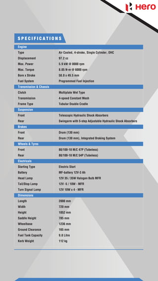 S P E C I F I C A T I O N S
Engine
Type Air Cooled, 4-stroke, Single Cylinder, OHC
Displacement 97.2 cc
Max. Power 5.9 kW @ 8000 rpm
Max. Torque 8.05 N-m @ 6000 rpm
Bore x Stroke 50.0 x 49.5 mm
Fuel System Programmed Fuel Injection
Transmission & Chassis
Clutch Multiplate Wet Type
Transmission 4-speed Constant Mesh
Frame Type Tubular Double Cradle
Suspension
Front Telescopic Hydraulic Shock Absorbers
Rear Swingarm with 5-step Adjustable Hydraulic Shock Absorbers
Brakes
Front Drum (130 mm)
Rear Drum (130 mm), Integrated Braking System
Wheels & Tyres
Front 80/100-18 M/C 47P (Tubeless)
Rear 80/100-18 M/C 54P (Tubeless)
Electricals
Starting Type Electric Start
Battery MF-battery 12V-3 Ah
Head Lamp 12V 35 / 35W Halogen Bulb MFR
Tail/Stop Lamp 12V -5 / 10W - MFR
Turn Signal Lamp 12V 10W x 4 - MFR
Dimensions
Length 2000 mm
Width 720 mm
Height 1052 mm
Saddle Height 785 mm
Wheelbase 1236 mm
Ground Clearance 165 mm
Fuel Tank Capacity 9.8 Litre
Kerb Weight 112 kg
 