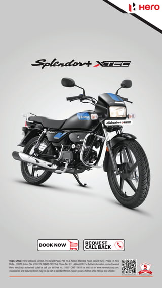 Regd. Office: Hero MotoCorp Limited, The Grand Plaza, Plot No.2, Nelson Mandela Road, Vasant Kunj - Phase -II, New
Delhi - 110070, India. CIN: L35911DL1984PLC017354. Phone No.: 011 - 46044100. For further information, contact nearest
Hero MotoCorp authorised outlet or call our toll free no.: 1800 - 266 - 0018 or visit us on www.heromotocorp.com.
Accessories and features shown may not be part of standard fitment. Always wear a helmet while riding a two wheeler.
Scan the QR Code To Know More
REQUEST
CALL BACK
BOOK NOW
 