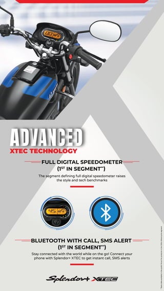 **Basis
data
available
in
the
public
forum
for
products
in
the
100cc
Motorcycle
segment.
FULL DIGITAL SPEEDOMETER
(1ST
IN SEGMENT**
)
The segment defining full digital speedometer raises
the style and tech benchmarks
BLUETOOTH WITH CALL, SMS ALERT
(1ST
IN SEGMENT**
)
Stay connected with the world while on the go! Connect your
phone with Splendor+ XTEC to get instant call, SMS alerts
XTEC TECHNOLOGY
 