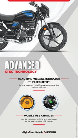 **Basis
data
available
in
the
public
forum
for
products
in
the
100cc
Motorcycle
segment.
XTEC TECHNOLOGY
MOBILE USB CHARGER
Get the convenience of charging your phone
on the go with mobile USB charger
REAL TIME MILEAGE INDICATOR
(1ST
IN SEGMENT**
)
Achieve maximum fuel efficiency with the real time
mileage indicator
 