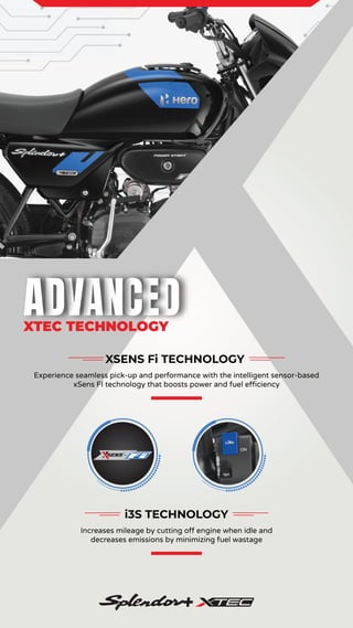 XSENS Fi TECHNOLOGY
Experience seamless pick-up and performance with the intelligent sensor-based
xSens FI technology that boosts power and fuel efficiency
i3S TECHNOLOGY
Increases mileage by cutting off engine when idle and
decreases emissions by minimizing fuel wastage
XTEC TECHNOLOGY
 