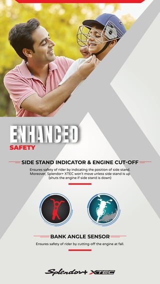 SAFETY
SIDE STAND INDICATOR & ENGINE CUT-OFF
Ensures safety of rider by indicating the position of side stand.
Moreover, Splendor+ XTEC won’t move unless side stand is up
(shuts the engine if side stand is down)
BANK ANGLE SENSOR
Ensures safety of rider by cutting-off the engine at fall.
 