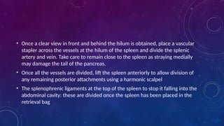 • Once a clear view in front and behind the hilum is obtained, place a vascular
stapler across the vessels at the hilum of the spleen and divide the splenic
artery and vein. Take care to remain close to the spleen as straying medially
may damage the tail of the pancreas.
• Once all the vessels are divided, lift the spleen anteriorly to allow division of
any remaining posterior attachments using a harmonic scalpel
• The splenophrenic ligaments at the top of the spleen to stop it falling into the
abdominal cavity: these are divided once the spleen has been placed in the
retrieval bag
 