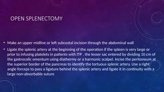 OPEN SPLENECTOMY
• Make an upper midline or left subcostal incision through the abdominal wall
• Ligate the splenic artery at the beginning of the operation if the spleen is very large or
prior to infusing platelets in patients with ITP . the lesser sac entered by dividing 10 cm of
the gastrocolic omentum using diathermy or a harmonic scalpel. Incise the peritoneum at
the superior border of the pancreas to identify the tortuous splenic artery. Use a right
angle forceps to pass a ligature behind the splenic artery and ligate it in continuity with a
large non-absorbable suture
 