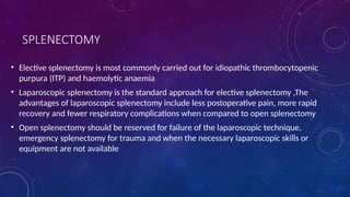 SPLENECTOMY
• Elective splenectomy is most commonly carried out for idiopathic thrombocytopenic
purpura (ITP) and haemolytic anaemia
• Laparoscopic splenectomy is the standard approach for elective splenectomy ,The
advantages of laparoscopic splenectomy include less postoperative pain, more rapid
recovery and fewer respiratory complications when compared to open splenectomy
• Open splenectomy should be reserved for failure of the laparoscopic technique,
emergency splenectomy for trauma and when the necessary laparoscopic skills or
equipment are not available
 