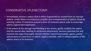 CONSERVATIVE SPLENECTOMY
• Immediately remove a spleen that is either fragmented or avulsed from its vascular
pedicle. Under these circumstances consider auto transplantation of splenic tissue by
suturing a piece of omentum around a sliver of removed splenic pulp to encourage
splenic regeneration(splenosis)
• If the extent of the damage and bleeding is less severe, gently mobilize the spleen
into the wound after dividing its peritoneal attachments. Remove attached clot and
examine the organ thoroughly. Decide whether topical haemostatic agents, partial
splenectomy or some form of splenic repair is feasible, with or without ligation of the
splenic artery or its branches
 
