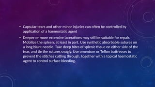• Capsular tears and other minor injuries can often be controlled by
application of a haemostatic agent
• Deeper or more extensive lacerations may still be suitable for repair.
Mobilize the spleen, at least in part. Use synthetic absorbable sutures on
a long blunt needle. Take deep bites of splenic tissue on either side of the
tear, and tie the sutures snugly. Use omentum or Teflon buttresses to
prevent the stitches cutting through, together with a topical haemostatic
agent to control surface bleeding.
 