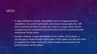 MESH
• In open method in trauma, absorbable mesh is wrapped around
completely. It is partly haemostatic and creates tamponade also. Diff
erent methods are there to place the mesh as a wrap. Mesh may be
wrapped around completely and at the hilar level it is bunched loosely
using purse string suture.
• Another method, a large absorbable mesh is taken. At its centre, a
circular gap is made through which poles of the spleen are slid and mesh
is wrapped from hilum outwards; mesh margins are sutured on the
parietal surface of the spleen.
 