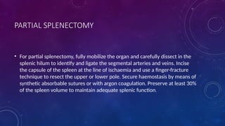 PARTIAL SPLENECTOMY
• For partial splenectomy, fully mobilize the organ and carefully dissect in the
splenic hilum to identify and ligate the segmental arteries and veins. Incise
the capsule of the spleen at the line of ischaemia and use a finger-fracture
technique to resect the upper or lower pole. Secure haemostasis by means of
synthetic absorbable sutures or with argon coagulation. Preserve at least 30%
of the spleen volume to maintain adequate splenic function.
 