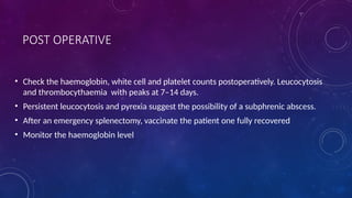 POST OPERATIVE
• Check the haemoglobin, white cell and platelet counts postoperatively. Leucocytosis
and thrombocythaemia with peaks at 7–14 days.
• Persistent leucocytosis and pyrexia suggest the possibility of a subphrenic abscess.
• After an emergency splenectomy, vaccinate the patient one fully recovered
• Monitor the haemoglobin level
 