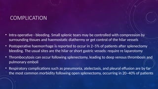 COMPLICATION
• Intra operative - bleeding. Small splenic tears may be controlled with compression by
surrounding tissues and haemostatic diathermy or get control of the hilar vessels
• Postoperative haemorrhage is reported to occur in 2–5% of patients after splenectomy
bleeding. The usual sites are the hilar or short gastric vessels: require re laparotomy
• Thrombocytosis can occur following splenectomy, leading to deep venous thrombosis and
pulmonary emboli
• Respiratory complications such as pneumonia, atelectasis, and pleural effusion are by far
the most common morbidity following open splenectomy, occurring in 20–40% of patients
 