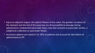 • Injury to adjacent organs: the splenic flexure of the colon, the greater curvature of
the stomach and the tail of the pancreas are all susceptible to damage during
splenectomy. Undetected pancreatic injury may later present as pancreatic ascites, a
subphrenic collection or pancreatic fistula.
• Accessory spleens are noted in 15–30% of patients and account for late failure of
splenectomy in ITP.
 