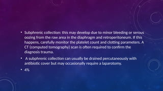 • Subphrenic collection: this may develop due to minor bleeding or serous
oozing from the raw area in the diaphragm and retroperitoneum. If this
happens, carefully monitor the platelet count and clotting parameters. A
CT (computed tomography) scan is often required to confirm the
diagnosis trauma.
• A subphrenic collection can usually be drained percutaneously with
antibiotic cover but may occasionally require a laparotomy.
• 4%
 
