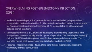 OVERWHELMING POST-SPLENECTOMY INFECTION
(OPSI)
• As there is reduced IgM, tuftin, properdin and other antibodies, phagocytosis of
encapsulated bacteria is defective. So, the postsplenectomised patient is more prone
for Pneumococcal septicaemia (commonest), N. meningitides, H. infl uenzae and
Babesia microti infections
• Splenectomy there is a 1–2.5% risk of developing overwhelming septicaemia from
encapsulated bacteria, usually within 2 years of operation. The risk is higher in young
children (4–10%) and after splenectomy for haematological disease adults. The
mortality rate of post-splenectomy sepsis is higher in children (50%)
• Features—Prodromal phase—fever, chills, sore throat; hypotension, shock; DIC;
respiratory distress, coma, death
 
