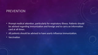 PREVENTION
• Prompt medical attention, particularly for respiratory illness. Patients should
be advised regarding immunization and foreign and to carry an information
card at all times.
• All patients should be advised to have yearly influenza immunization.
• Vaccination
 