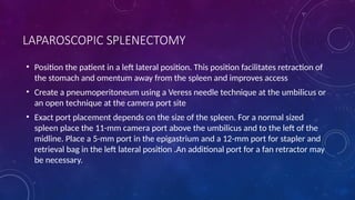 LAPAROSCOPIC SPLENECTOMY
• Position the patient in a left lateral position. This position facilitates retraction of
the stomach and omentum away from the spleen and improves access
• Create a pneumoperitoneum using a Veress needle technique at the umbilicus or
an open technique at the camera port site
• Exact port placement depends on the size of the spleen. For a normal sized
spleen place the 11-mm camera port above the umbilicus and to the left of the
midline. Place a 5-mm port in the epigastrium and a 12-mm port for stapler and
retrieval bag in the left lateral position .An additional port for a fan retractor may
be necessary.
 