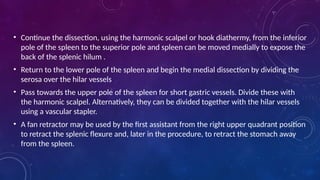 • Continue the dissection, using the harmonic scalpel or hook diathermy, from the inferior
pole of the spleen to the superior pole and spleen can be moved medially to expose the
back of the splenic hilum .
• Return to the lower pole of the spleen and begin the medial dissection by dividing the
serosa over the hilar vessels
• Pass towards the upper pole of the spleen for short gastric vessels. Divide these with
the harmonic scalpel. Alternatively, they can be divided together with the hilar vessels
using a vascular stapler.
• A fan retractor may be used by the first assistant from the right upper quadrant position
to retract the splenic flexure and, later in the procedure, to retract the stomach away
from the spleen.
 
