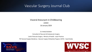 Vascular Surgery Journal Club
Visceral Aneurysm in Childbearing
Jeddah
16 January 2024
Dr. KHALID ALRAJHI
Consultant of Vascular & Endovascular Surgery
Lead of Vascular Surgery - Ministry of Health - Jazan Province
TOT General Surgery Residency - Vascular Surgery Fellowship Program, SCFHS – Saudi Arabia
 