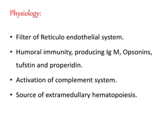 Physiology:
• Filter of Reticulo endothelial system.
• Humoral immunity, producing Ig M, Opsonins,
tufstin and properidin.
• Activation of complement system.
• Source of extramedullary hematopoiesis.
 