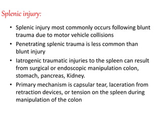 Splenic injury:
• Splenic injury most commonly occurs following blunt
trauma due to motor vehicle collisions
• Penetrating splenic trauma is less common than
blunt injury
• Iatrogenic traumatic injuries to the spleen can result
from surgical or endoscopic manipulation colon,
stomach, pancreas, Kidney.
• Primary mechanism is capsular tear, laceration from
retraction devices, or tension on the spleen during
manipulation of the colon
 