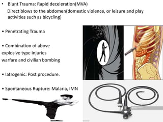 • Blunt Trauma: Rapid deceleration(MVA)
Direct blows to the abdomen(domestic violence, or leisure and play
activities such as bicycling)
• Penetrating Trauma
• Combination of above
explosive type injuries
warfare and civilian bombing
• Iatrogenic: Post procedure.
• Spontaneous Rupture: Malaria, IMN
 