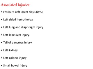 Associated Injuries:
• Fracture Left lower ribs (30 %)
• Left sided hemothorax
• Left lung and diaphragm injury
• Left lobe liver injury
• Tail of pancreas injury
• Left kidney
• Left colonic injury
• Small bowel injury
 
