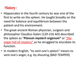 History :
• Hippocrates in the fourth century bc was one of the
first to write on the spleen. He taught broadly on the
need for balance and equilibrium between the
patient and his environment.
• The great ancient Roman physician, surgeon and
philosopher Claudius Galen (129-216 AD) described
the spleen as “Plenum mysterii organum” or “the
organ full of mystery” as he struggled to elucidate its
function.
• In modern English, "to vent one's spleen" means to
vent one's anger, e.g. by shouting (BAD TEMPER)
 