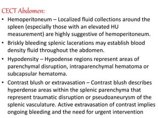 CECT Abdomen:
• Hemoperitoneum – Localized fluid collections around the
spleen (especially those with an elevated HU
measurement) are highly suggestive of hemoperitoneum.
• Briskly bleeding splenic lacerations may establish blood
density fluid throughout the abdomen.
• Hypodensity – Hypodense regions represent areas of
parenchymal disruption, intraparenchymal hematoma or
subcapsular hematoma.
• Contrast blush or extravasation – Contrast blush describes
hyperdense areas within the splenic parenchyma that
represent traumatic disruption or pseudoaneurysm of the
splenic vasculature. Active extravasation of contrast implies
ongoing bleeding and the need for urgent intervention
 