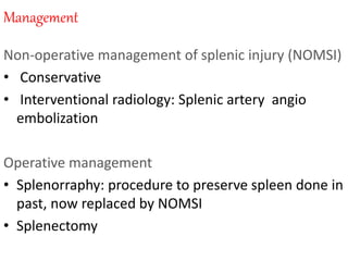 Management
Non-operative management of splenic injury (NOMSI)
• Conservative
• Interventional radiology: Splenic artery angio
embolization
Operative management
• Splenorraphy: procedure to preserve spleen done in
past, now replaced by NOMSI
• Splenectomy
 