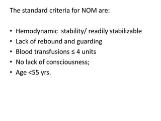 The standard criteria for NOM are:
• Hemodynamic stability/ readily stabilizable
• Lack of rebound and guarding
• Blood transfusions ≤ 4 units
• No lack of consciousness;
• Age <55 yrs.
 
