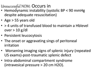 Unsuccessful NOM: Occurs in
• Hemodynamic instability (systolic BP < 90 mmHg
despite adequate resuscitation)
• Age > 55 years old
• > 4 units of transfused blood to maintain a Hblevel
over > 10 g/dl
• Persistent leucocytosis
• The onset or aggravating sings of peritoneal
irritation
• Worsening imaging signs of splenic injury (repeated
US exams)-post-traumatic splenic defect
• Intra-abdominal compartment syndrome
(intravesical pressure > 20 cm H2O).
 