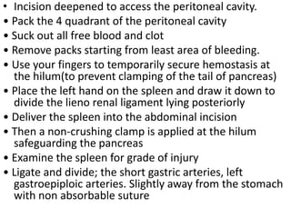 • Incision deepened to access the peritoneal cavity.
• Pack the 4 quadrant of the peritoneal cavity
• Suck out all free blood and clot
• Remove packs starting from least area of bleeding.
• Use your fingers to temporarily secure hemostasis at
the hilum(to prevent clamping of the tail of pancreas)
• Place the left hand on the spleen and draw it down to
divide the lieno renal ligament lying posteriorly
• Deliver the spleen into the abdominal incision
• Then a non-crushing clamp is applied at the hilum
safeguarding the pancreas
• Examine the spleen for grade of injury
• Ligate and divide; the short gastric arteries, left
gastroepiploic arteries. Slightly away from the stomach
with non absorbable suture
 