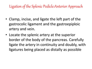 Ligation of the Splenic Pedicle:Anterior Approach
• Clamp, incise, and ligate the left part of the
gastrocolic ligament and the gastroepiploic
artery and vein.
• Locate the splenic artery at the superior
border of the body of the pancreas. Carefully
ligate the artery in continuity and doubly, with
ligatures being placed as distally as possible
 