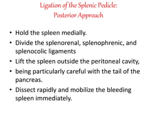 Ligation of the Splenic Pedicle:
Posterior Approach
• Hold the spleen medially.
• Divide the splenorenal, splenophrenic, and
splenocolic ligaments
• Lift the spleen outside the peritoneal cavity,
• being particularly careful with the tail of the
pancreas.
• Dissect rapidly and mobilize the bleeding
spleen immediately.
 