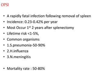 OPSI
• A rapidly fatal infection following removal of spleen
• Incidence: 0.23-0.42% per year
• Most Occur 1st 2 years after splenectomy
• Lifetime risk <1-5%,
• Common organisms
• 1.S.pneumonia-50-90%
• 2.H.influenza
• 3.N.meningitis
• Mortality rate : 50-80%
 
