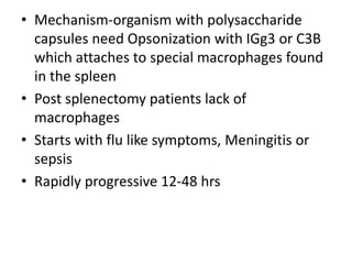 • Mechanism-organism with polysaccharide
capsules need Opsonization with IGg3 or C3B
which attaches to special macrophages found
in the spleen
• Post splenectomy patients lack of
macrophages
• Starts with flu like symptoms, Meningitis or
sepsis
• Rapidly progressive 12-48 hrs
 