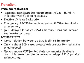 Prevention:
Immunoprophylaxis:
• Vaccines aganst Strepto Pneumoniae [PPV23], H.Infl [H
influenza type B], Meningococcus
• Elective: At least 2 wks prior
• Emergency: PPV 23 immediate post op & Other two 2 wks
after surgery.
• [All 3 delayed for at least 2wks; because transient immune
suppression post op]
Antibody titre:
• No correlation between ab titre & clinical immunity
• Only in about 50% cases protective levels abs formed against
pneumococci
• Revaccination: CDC [united statescommunicable disese
control & prevention] to be revaccinated ppv 232-6 yrs after
splencetomy.
 