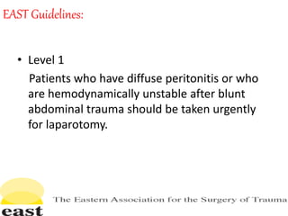 EAST Guidelines:
• Level 1
Patients who have diffuse peritonitis or who
are hemodynamically unstable after blunt
abdominal trauma should be taken urgently
for laparotomy.
 
