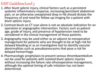 EAST Guidelines:Level 3
1. After blunt splenic injury, clinical factors such as a persistent
systemic inflammatory response, increasing/persistent abdominal
pain, or an otherwise unexplained drop in Hb should dictate the
frequency of and need for follow-up imaging for a patient with
blunt splenic injury.
2. Contrast blush on CT scan alone is not an absolute indication for an
operation or angiographic intervention. Factors such as patient
age, grade of injury, and presence of hypotension need to be
considered in the clinical management of these patients.
3. Angiography may be used either as an adjunct to nonoperative
management for patients who are thought to be at high risk for
delayed bleeding or as an investigative tool to identify vascular
abnormalities such as pseudoaneurysms that pose a risk for
delayed hemorrhage.
4. Pharmacologic prophylaxis to prevent venous thromboembolism
can be used for patients with isolated blunt splenic injuries
without increasing the failure rate ofnonoperative management,
although the optimal timing of safe initiation has not been
determined.
 