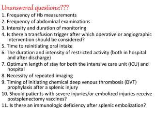 Unanswered questions:???
1. Frequency of Hb measurements
2. Frequency of abdominal examinations
3. Intensity and duration of monitoring
4. Is there a transfusion trigger after which operative or angiographic
intervention should be considered?
5. Time to reinitiating oral intake
6. The duration and intensity of restricted activity (both in hospital
and after discharge)
7. Optimum length of stay for both the intensive care unit (ICU) and
hospital
8. Necessity of repeated imaging
9. Timing of initiating chemical deep venous thrombosis (DVT)
prophylaxis after a splenic injury
10. Should patients with severe injuries/or embolized injuries receive
postsplenectomy vaccines?
11. Is there an immunologic deficiency after splenic embolization?
 