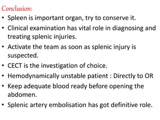 Conclusion:
• Spleen is important organ, try to conserve it.
• Clinical examination has vital role in diagnosing and
treating splenic injuries.
• Activate the team as soon as splenic injury is
suspected.
• CECT is the investigation of choice.
• Hemodynamically unstable patient : Directly to OR
• Keep adequate blood ready before opening the
abdomen.
• Splenic artery embolisation has got definitive role.
 