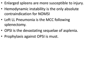 • Enlarged spleens are more susceptible to injury.
• Hemodynamic instability is the only absolute
contraindication for NOMSI
• Left LL Pneumonia is the MCC following
splenectomy.
• OPSI is the devastating sequelae of asplenia.
• Prophylaxis against OPSI is must.
 
